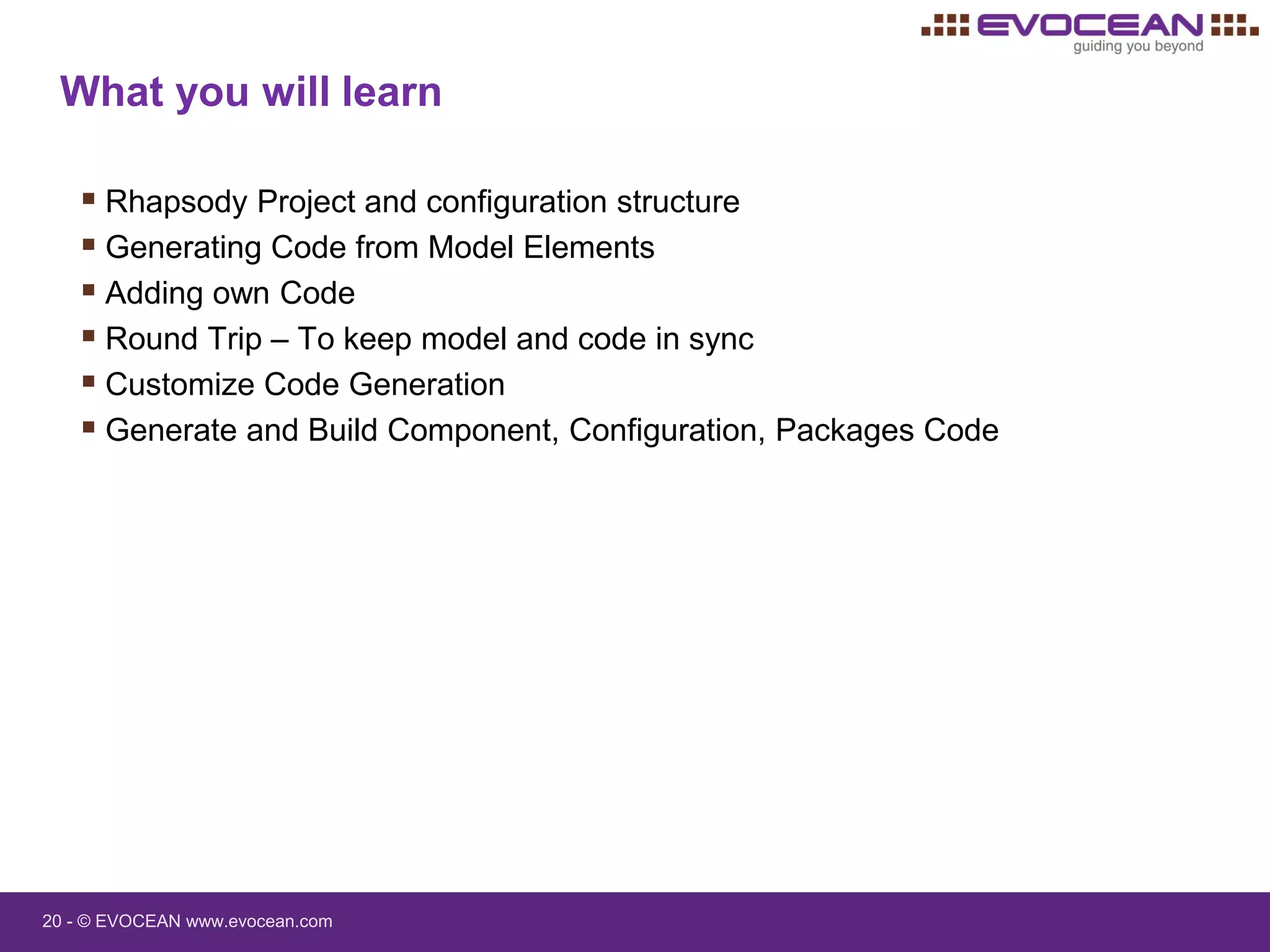 20 - © EVOCEAN www.evocean.com
 Rhapsody Project and configuration structure
 Generating Code from Model Elements
 Adding own Code
 Round Trip – To keep model and code in sync
 Customize Code Generation
 Generate and Build Component, Configuration, Packages Code
What you will learn
 