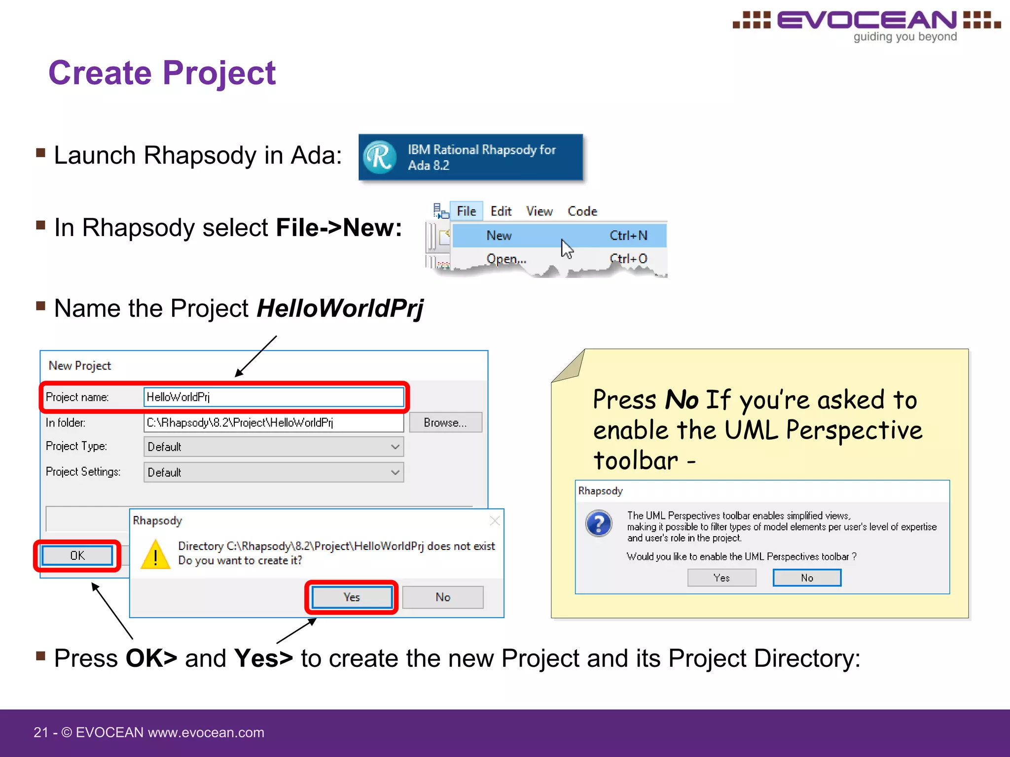 21 - © EVOCEAN www.evocean.com
Create Project
 Launch Rhapsody in Ada:
 In Rhapsody select File->New:
 Name the Project HelloWorldPrj
 Press OK> and Yes> to create the new Project and its Project Directory:
Press No If you’re asked to
enable the UML Perspective
toolbar -
 