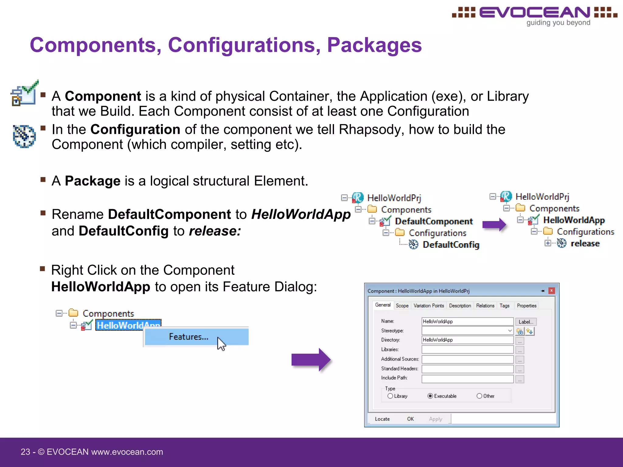 23 - © EVOCEAN www.evocean.com
 Rename DefaultComponent to HelloWorldApp
and DefaultConfig to release:
Components, Configurations, Packages
 A Component is a kind of physical Container, the Application (exe), or Library
that we Build. Each Component consist of at least one Configuration
 In the Configuration of the component we tell Rhapsody, how to build the
Component (which compiler, setting etc).
 A Package is a logical structural Element.
 Right Click on the Component
HelloWorldApp to open its Feature Dialog:
 