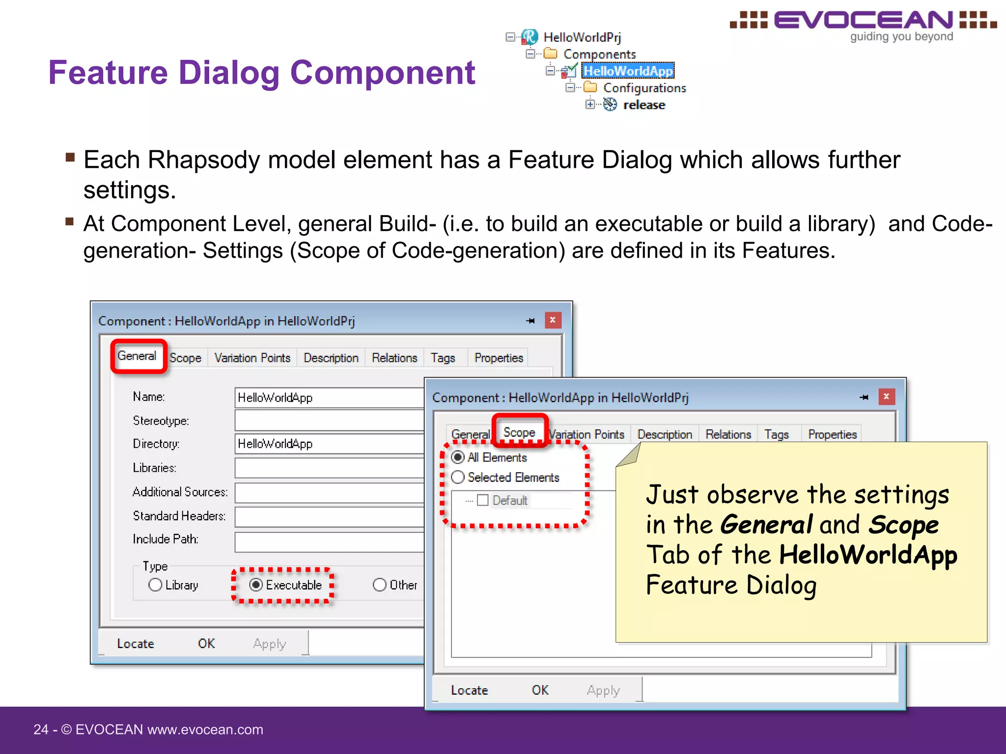 24 - © EVOCEAN www.evocean.com
Feature Dialog Component
 Each Rhapsody model element has a Feature Dialog which allows further
settings.
 At Component Level, general Build- (i.e. to build an executable or build a library) and Code-
generation- Settings (Scope of Code-generation) are defined in its Features.
Just observe the settings
in the General and Scope
Tab of the HelloWorldApp
Feature Dialog
 