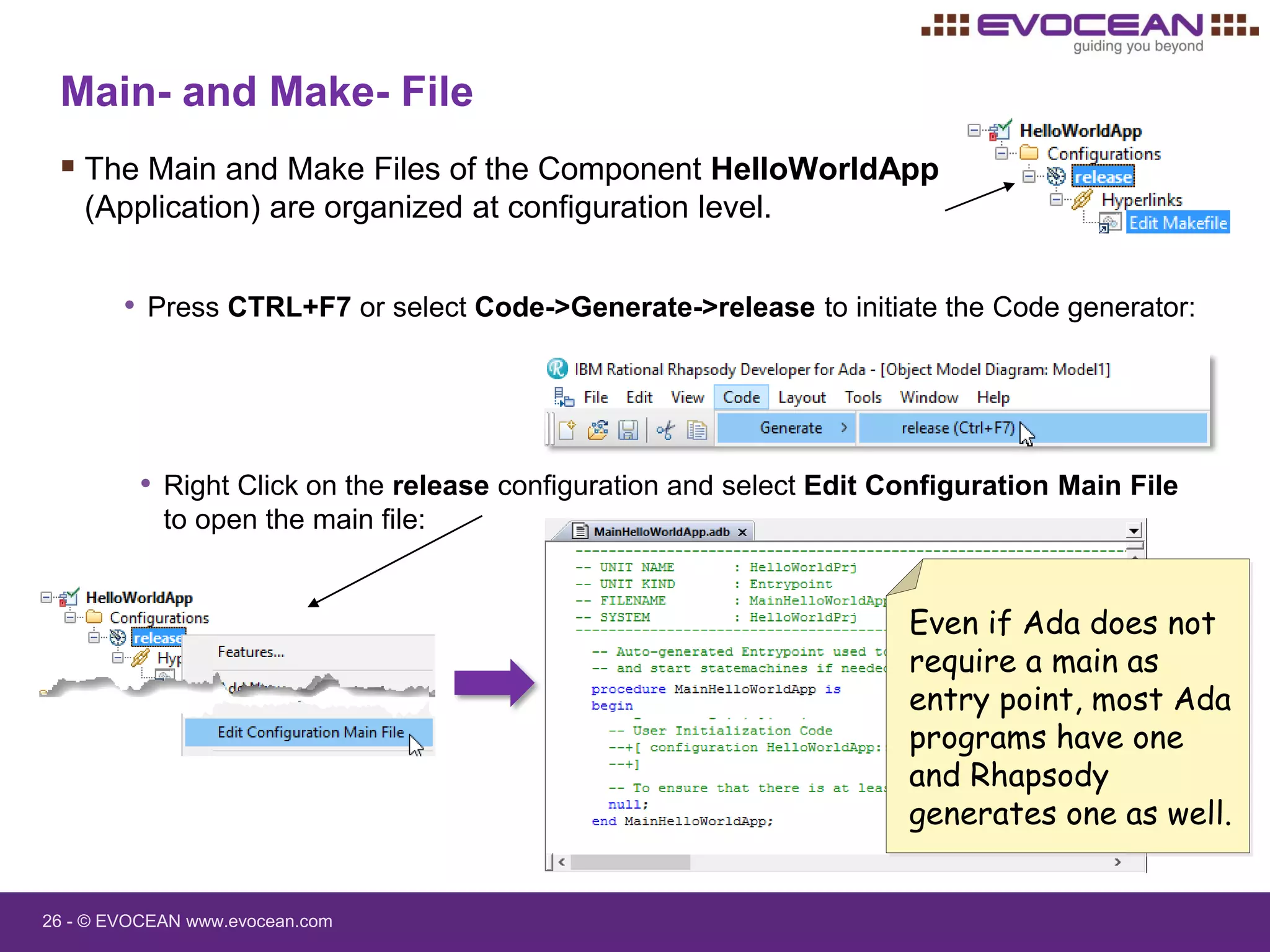 26 - © EVOCEAN www.evocean.com
Main- and Make- File
 The Main and Make Files of the Component HelloWorldApp
(Application) are organized at configuration level.
• Press CTRL+F7 or select Code->Generate->release to initiate the Code generator:
• Right Click on the release configuration and select Edit Configuration Main File
to open the main file:
Even if Ada does not
require a main as
entry point, most Ada
programs have one
and Rhapsody
generates one as well.
 