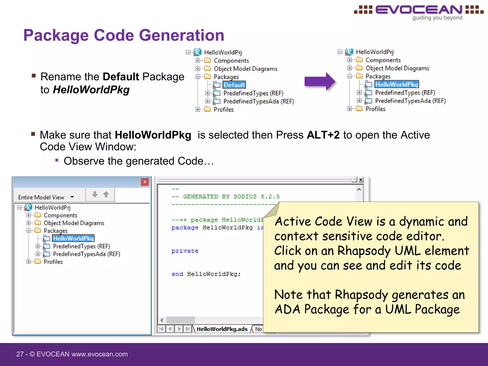 27 - © EVOCEAN www.evocean.com
Package Code Generation
 Rename the Default Package
to HelloWorldPkg
 Make sure that HelloWorldPkg is selected then Press ALT+2 to open the Active
Code View Window:
• Observe the generated Code…
Active Code View is a dynamic and
context sensitive code editor.
Click on an Rhapsody UML element
and you can see and edit its code
Note that Rhapsody generates an
ADA Package for a UML Package
 