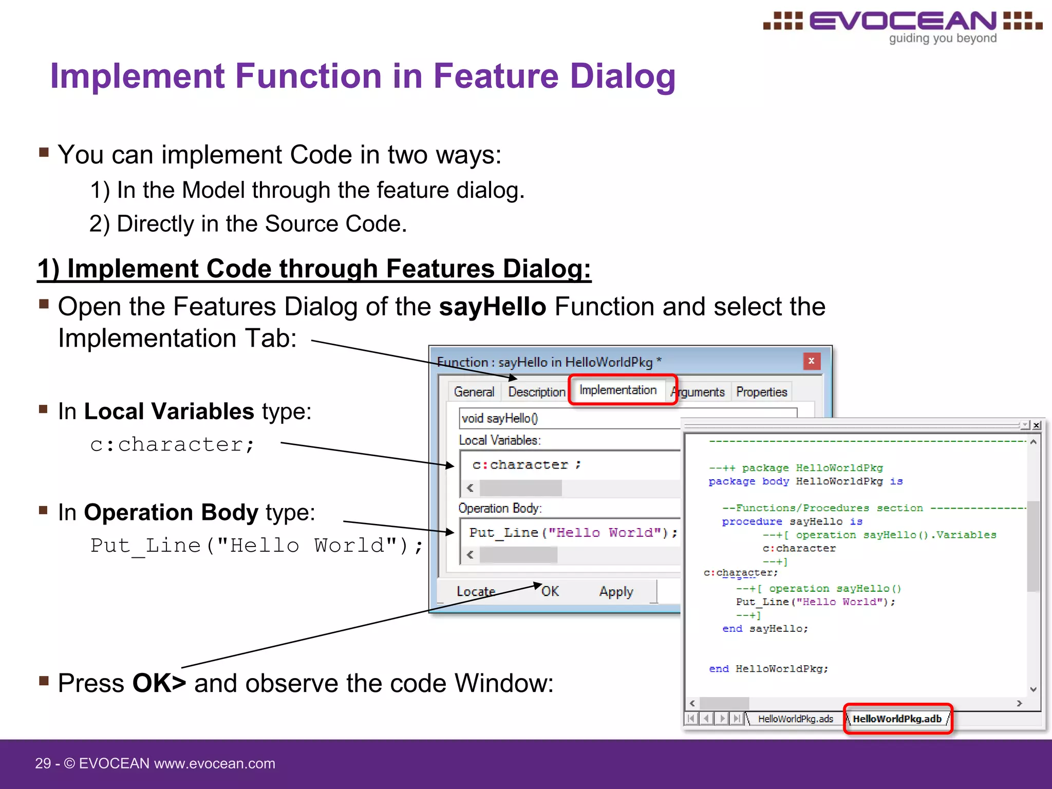 29 - © EVOCEAN www.evocean.com
 You can implement Code in two ways:
1) In the Model through the feature dialog.
2) Directly in the Source Code.
1) Implement Code through Features Dialog:
 Open the Features Dialog of the sayHello Function and select the
Implementation Tab:
 In Local Variables type:
c:character;
 In Operation Body type:
Put_Line("Hello World");
 Press OK> and observe the code Window:
Implement Function in Feature Dialog
 
