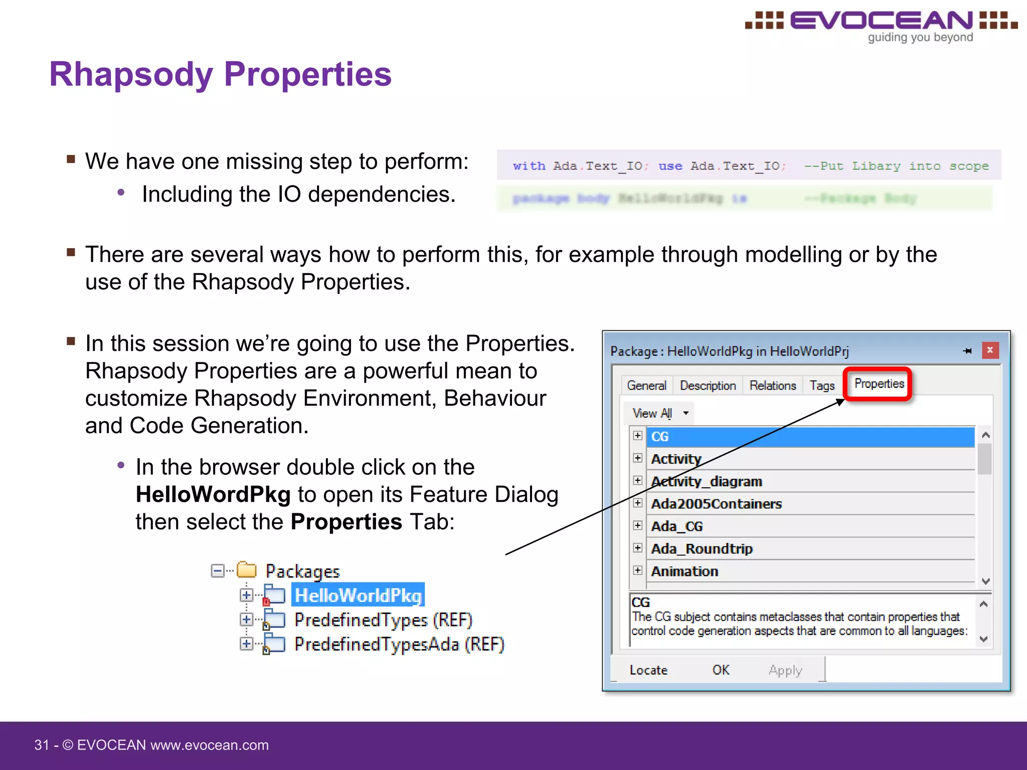 31 - © EVOCEAN www.evocean.com
Rhapsody Properties
 We have one missing step to perform:
• Including the IO dependencies.
 There are several ways how to perform this, for example through modelling or by the
use of the Rhapsody Properties.
 In this session we’re going to use the Properties.
Rhapsody Properties are a powerful mean to
customize Rhapsody Environment, Behaviour
and Code Generation.
• In the browser double click on the
HelloWordPkg to open its Feature Dialog
then select the Properties Tab:
 