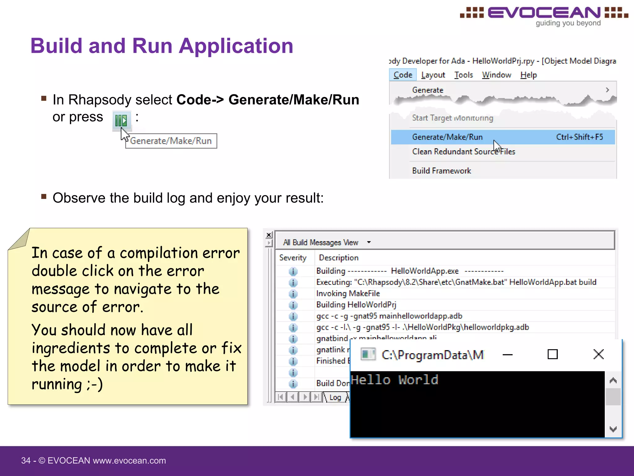 34 - © EVOCEAN www.evocean.com
Build and Run Application
 In Rhapsody select Code-> Generate/Make/Run
or press :
 Observe the build log and enjoy your result:
In case of a compilation error
double click on the error
message to navigate to the
source of error.
You should now have all
ingredients to complete or fix
the model in order to make it
running ;-)
 