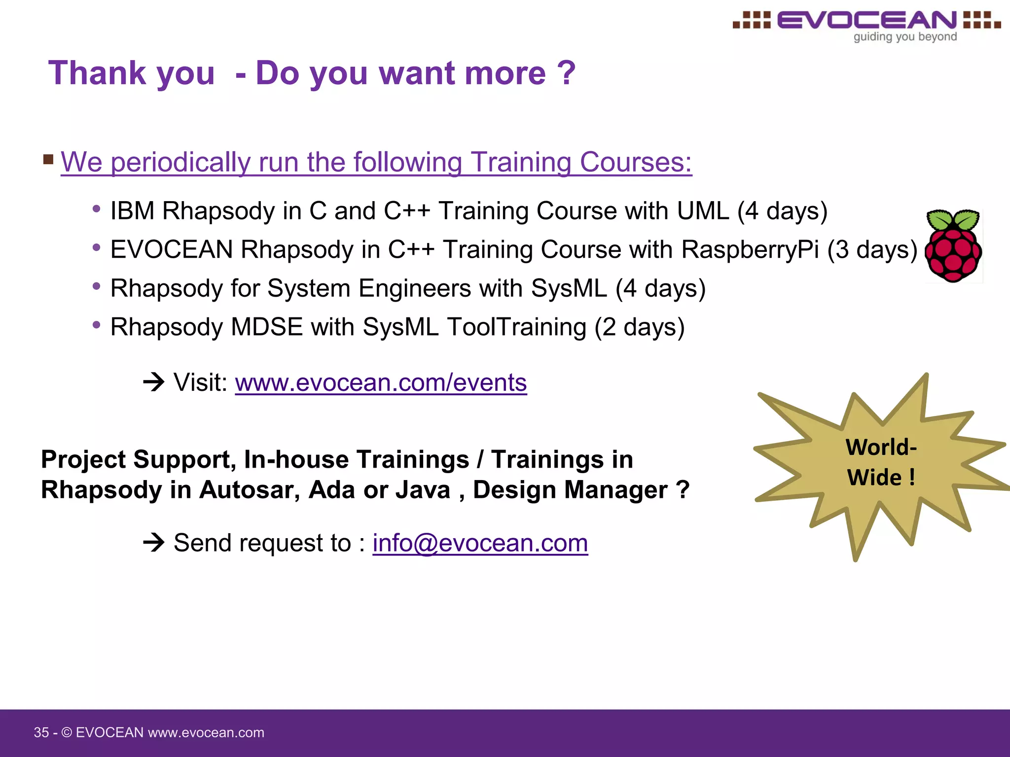 35 - © EVOCEAN www.evocean.com
Thank you - Do you want more ?
We periodically run the following Training Courses:
• IBM Rhapsody in C and C++ Training Course with UML (4 days)
• EVOCEAN Rhapsody in C++ Training Course with RaspberryPi (3 days)
• Rhapsody for System Engineers with SysML (4 days)
• Rhapsody MDSE with SysML ToolTraining (2 days)
 Visit: www.evocean.com/events
World-
Wide !
Project Support, In-house Trainings / Trainings in
Rhapsody in Autosar, Ada or Java , Design Manager ?
 Send request to : info@evocean.com
 