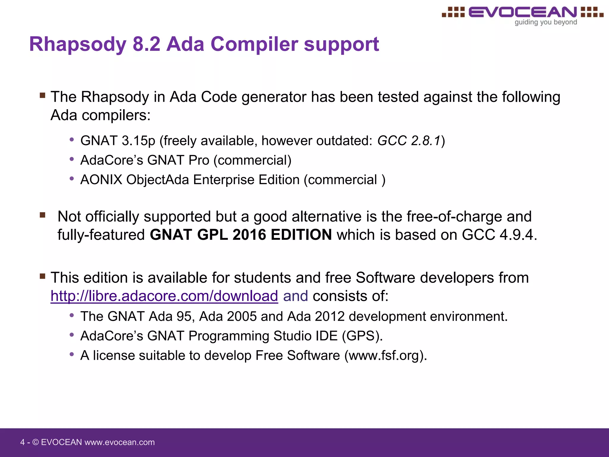 4 - © EVOCEAN www.evocean.com
Rhapsody 8.2 Ada Compiler support
 The Rhapsody in Ada Code generator has been tested against the following
Ada compilers:
• GNAT 3.15p (freely available, however outdated: GCC 2.8.1)
• AdaCore’s GNAT Pro (commercial)
• AONIX ObjectAda Enterprise Edition (commercial )
 Not officially supported but a good alternative is the free-of-charge and
fully-featured GNAT GPL 2016 EDITION which is based on GCC 4.9.4.
 This edition is available for students and free Software developers from
http://libre.adacore.com/download and consists of:
• The GNAT Ada 95, Ada 2005 and Ada 2012 development environment.
• AdaCore’s GNAT Programming Studio IDE (GPS).
• A license suitable to develop Free Software (www.fsf.org).
 
