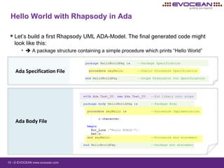 19 - © EVOCEAN www.evocean.com
Hello World with Rhapsody in Ada
 Let’s build a first Rhapsody UML ADA-Model. The final generated code might
look like this:
•  A package structure containing a simple procedure which prints “Hello World”
Ada Specification File
Ada Body File
 