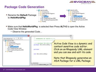 27 - © EVOCEAN www.evocean.com
Package Code Generation
 Rename the Default Package
to HelloWorldPkg
 Make sure that HelloWorldPkg is selected then Press ALT+2 to open the Active
Code View Window:
• Observe the generated Code…
Active Code View is a dynamic and
context sensitive code editor.
Click on an Rhapsody UML element
and you can see and edit its code
Note that Rhapsody generates an
ADA Package for a UML Package
 