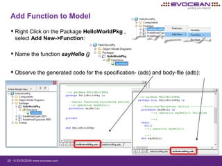 28 - © EVOCEAN www.evocean.com
Add Function to Model
 Right Click on the Package HelloWorldPkg ,
select Add New->Function:
 Name the function sayHello ()
 Observe the generated code for the specification- (ads) and body-flle (adb):
 