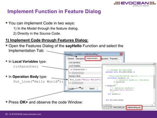 29 - © EVOCEAN www.evocean.com
 You can implement Code in two ways:
1) In the Model through the feature dialog.
2) Directly in the Source Code.
1) Implement Code through Features Dialog:
 Open the Features Dialog of the sayHello Function and select the
Implementation Tab:
 In Local Variables type:
c:character;
 In Operation Body type:
Put_Line("Hello World");
 Press OK> and observe the code Window:
Implement Function in Feature Dialog
 