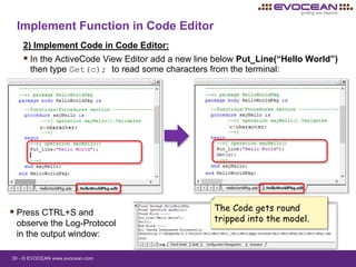 30 - © EVOCEAN www.evocean.com
Implement Function in Code Editor
2) Implement Code in Code Editor:
 In the ActiveCode View Editor add a new line below Put_Line(“Hello World”)
then type Get(c); to read some characters from the terminal:
 Press CTRL+S and
observe the Log-Protocol
in the output window:
The Code gets round
tripped into the model.
 