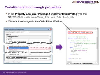 32 - © EVOCEAN www.evocean.com
CodeGeneration through properties
 In the Property Ada_CG->Package->ImplementationProlog type the
following text: with Ada.Text_IO; use Ada.Text_IO;
 Observe the changes in the Code Editor Window:
 