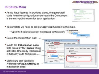 33 - © EVOCEAN www.evocean.com
Initialize Main
 As we have learned in previous slides, the generated
code from the configuration underneath the Component
is the entry point (main) for each application.
 Inside the Initialization code
field press CTRL+Space which
activates Rhapsody Intellisense
(Rhapsody auto complete):
 To complete we need to call our sayHello function to the main.
• Open the Features Dialog of the release configuration:
 Select the Initialization Tab:
 Make sure that you have
HelloWorldPkg.sayHello; as
initialisation code:
 