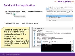 34 - © EVOCEAN www.evocean.com
Build and Run Application
 In Rhapsody select Code-> Generate/Make/Run
or press :
 Observe the build log and enjoy your result:
In case of a compilation error
double click on the error
message to navigate to the
source of error.
You should now have all
ingredients to complete or fix
the model in order to make it
running ;-)
 