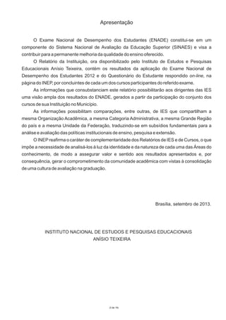 Apresentação
O Exame Nacional de Desempenho dos Estudantes (ENADE) constitui-se em um
componente do Sistema Nacional de Avaliação da Educação Superior (SINAES) e visa a
contribuir para a permanente melhoria da qualidade do ensino oferecido.
O Relatório da Instituição, ora disponibilizado pelo Instituto de Estudos e Pesquisas
Educacionais Anísio Teixeira, contém os resultados da aplicação do Exame Nacional de
Desempenho dos Estudantes 2012 e do Questionário do Estudante respondido on-line, na
página do INEP, por concluintes de cada um dos cursos participantes do referido exame.
As informações que consubstanciam este relatório possibilitarão aos dirigentes das IES
uma visão ampla dos resultados do ENADE, gerados a partir da participação do conjunto dos
cursos de sua Instituição no Município.
As informações possibilitam comparações, entre outras, de IES que compartilham a
mesma Organização Acadêmica, a mesma Categoria Administrativa, a mesma Grande Região
do país e a mesma Unidade da Federação, traduzindo-se em subsídios fundamentais para a
análise e avaliação das políticas institucionais de ensino, pesquisa e extensão.
O INEP reafirma o caráter de complementaridade dos Relatórios de IES e de Cursos, o que
impõe a necessidade de analisá-los à luz da identidade e da natureza de cada uma das Áreas do
conhecimento, de modo a assegurar valor e sentido aos resultados apresentados e, por
consequência, gerar o comprometimento da comunidade acadêmica com vistas à consolidação
de uma cultura de avaliação na graduação.

Brasília, setembro de 2013.

INSTITUTO NACIONAL DE ESTUDOS E PESQUISAS EDUCACIONAIS
ANÍSIO TEIXEIRA

(3 de 19)

 