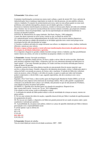 3) Enunciado: Vida urbana e rural
Constantes transformações ocorreram nos meios rural e urbano, a partir do século XX. Com o advento da
industrialização, houve mudanças importantes no modo de vida das pessoas, em seus padrões culturais,
valores e tradições. O conjunto de acontecimentos provocou, tanto na zona urbana quanto na zona rural,
problemas com explosão demográfica, prejuízo nas atividades agrícolas e violências.
Iniciaram-se inúmeras transformações na natureza, criando-se técnicas para objetos até então sem utilidade
para o homem. Isso só é possível em decorrência dos recursos naturais existentes, que propiciam estrutura
de crescimento e busca de prosperidade, o que faz da experimentação um método de transformar os
recursos em benefício próprio.
SANTOS, M. Metamorfoses do espaço habitado. São Paulo: Hucitec, 1988 (adaptado).
A partir das ideias expressas no texto acima, conclui-se que, no Brasil do século XX,
A) a industrialização ocorreu independentemente do êxodo rural e dos recursos naturais disponíveis.
B) o êxodo rural para as cidades não prejudicou as atividades agrícolas nem o meio rural porque novas
tecnologias haviam sido introduzidas no campo.
C) homens e mulheres advindos do campo deixaram sua cultura e se adaptaram a outra, citadina, totalmente
diferente e oposta aos seus valores.
D) tanto o espaço urbano quanto o rural sofreram transformações decorrentes da aplicação de novas
tecnologias às atividades industriais e agrícolas.
E) os migrantes chegaram às grandes cidades trazendo consigo valores e tradições, que lhes possibilitaram
manter intacta sua cultura, tal como se manifesta nas pequenas cidades e no meio rural.
4) Enunciado: Assunto: Inovação tecnológica
Uma ideia e um aparelho simples devem, em breve, ajudar a salvar vidas de recém-nascidos. Idealizado
pelo mecânico argentino Jorge Odón, o dispositivo que leva seu sobrenome desentala um bebê preso no
canal vaginal – e, por mais inusitado que pareça, foi criado com base em técnica utilizada para remover
rolhas de dentro de garrafas.
O aparelho consiste em uma bolsa plástica inserida em uma proteção feita do mesmo material e que
envolve a cabeça da criança. Estando o dispositivo devidamente posicionado, a bolsa é inflada para aderir à
cabeça do bebê e ser puxada aos poucos, de forma a não o machucar. O método de Odón deve substituir
outros já arcaicos, como o fórceps e o de tubos de sucção, os quais se usados por mãos mal treinadas,
podem comprometer a vida do bebê, o que, segundo especialistas, não deve acontecer com o novo
equipamento.
Segundo o New York Times, a ideia recebeu apoio da Organização Mundial de Saúde (OMS) e já foi até
licenciada por uma empresa norte-americana de tecnologia médica. Não se sabe quando o equipamento
começará a ser produzido nem o preço a ser cobrado, mas presume-se que ele não passará de 50 dólares,
com redução do preço em países mais pobres.
GUSMÃO, G. Aparelho deve facilitar partos em situação de emergência. Disponível em:
http://exame.abril.com.br. Acesso em: 18 nov. 2013 (adapatado).
Com relação ao texto acima, avalie as afirmações a seguir.
I. A utilização do método de Odón poderá reduzir a taxa de mortalidade de crianças ao nascer, mesmo em
países pobres.
II. Por ser uma variante dos tubos de sucção, o aparelho desenvolvido por Odón é resultado de aperfeiçoamento
de equipamentos de parto.
III. Por seu uso ser simples, o dispositivo de Odón tem grande potencial de ser usado em países onde o parto
usualmente é realizado por parteiras.
IV. A possibilidade de, em países mais pobres, reduzir-se o preço do aparelho idealizado por Odón evidencia
preocupação com a responsabilidade social.
É correto apenas o que se afirma em:
A) I e II.
B) I e IV.
C) II e III.
D) I, III e IV.
E) II, III e IV.
5) Enunciado: Relação de trabalho
Taxa de rotatividade por setores de atividade econômica: 2007 – 2009
 