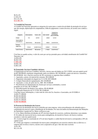 B) II e IV.
C) III e IV.
D) I, II e III.
E) I, III e IV.
7) Contábil Sol Nascente
A Contábil Sol Nascente apresenta as categorias de custos para o custeio da atividade de prestação de serviços
que são energia, depreciação de computadores, folha de pagamento e custos diversos, de acordo com a tabela a
seguir.
Com base no quadro acima, o valor do custo por serviço prestado para a atividade atendimento da Contábil Sol
Nascente é de :
A) R$ 6,90.
B) R$ 5,90.
C) R$ 4,90.
D) R$ 3,90.
E) R$ 2,90.
8) Enunciado: Serviços Contábeis Advisory
A Organização de Serviços Contábeis Advisory, iniciou suas atividades em 30/11/20X8, com um capital social
de R$ 200.000,00, totalmente integralizado, parte em dinheiro, R$ 160.000,00, e parte em móveis e utensílios,
R$ 40.000,00. Até o final do exercício de X8, ocorreram os seguintes fatos contábeis:
1 - Aquisição, a prazo, de material de consumo. R$ 6.000,00
2 - Pagamento antecipado de aluguel em 31/12/X8. R$ 9.000,00
3 - Compra financiada de equipamentos. R$ 120.000,00
4 - Aquisição, a vista, de ações da Cia. ABC. R$ 24.000,00
5 - Recebimento de adiantamento de clientes por serviços contratados, a serem
prestados em 45 dias. R$ 36.000,00
6 - Reconhecimento da despesa com salários. R$ 48.000,00
7 - Aplicação financeira em 31/12/X8. R$ 10.000,00
Com base nessas informações, o valor total do Ativo da Cia. Incertos e Associados, em 31/12/X8, é:
A) R$ 271.000,00.
B) R$ 262.000,00.
C) R$ 253.000,00.
D) R$ 251.000,00.
E) R$ 362.000,00.
9) Processo de Destinação dos Lucros
No processo de destinação dos lucros auferidos por uma empresa, vários procedimentos são adotados para a
constituição de reservas e para a distribuição de dividendos. Por meio da análise da Demonstração das Mutações
do Patrimônio Líquido da Cia. Marte verificou-se que.
I. A Cia. Marte distribuiu dividendos de 45% do lucro líquido do exercício, conforme determina o seu estatuto.
II. Os saldos de reservas de lucros, exceto para contingências, de incentivos fiscais e de lucros a realizar,
excedem o valor do capital social.
III. A reserva legal foi constituída de 2,5% do lucro líquido e o saldo final de tal reserva correspondia a 20% do
capital social.
IV. O fato que originou a constituição da reserva para contingências em exercício anterior não se efetivou e a
empresa não reverteu a reserva, mesmo com a expectativa de que o fato não mais ocorrerá.
A) II e III.
B) I, II e III.
 