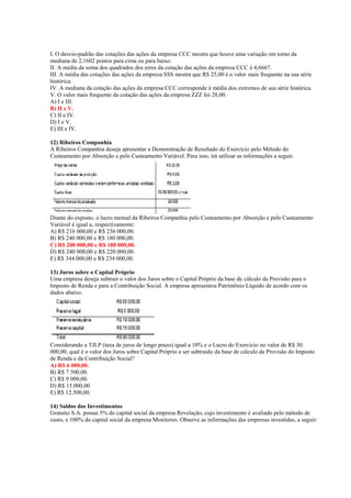 I. O desvio-padrão das cotações das ações da empresa CCC mostra que houve uma variação em torno da
mediana de 2,1602 pontos para cima ou para baixo.
II. A média da soma dos quadrados dos erros da cotação das ações da empresa CCC é 4,6667.
III. A média das cotações das ações da empresa SSS mostra que R$ 25,00 é o valor mais frequente na sua série
histórica.
IV. A mediana da cotação das ações da empresa CCC corresponde à média dos extremos de sua série histórica.
V. O valor mais frequente da cotação das ações da empresa ZZZ foi 28,00.
A) I e III.
B) II e V.
C) II e IV.
D) I e V.
E) III e IV.
12) Ribeiros Companhia
A Ribeiros Companhia deseja apresentar a Demonstração de Resultado do Exercício pelo Método do
Custeamento por Absorção e pelo Custeamento Variável. Para isso, irá utilizar as informações a seguir.
Diante do exposto, o lucro mensal da Ribeiros Companhia pelo Custeamento por Absorção e pelo Custeamento
Variável é igual a, respectivamente:
A) R$ 216 000,00 e R$ 236 000,00.
B) R$ 240 000,00 e R$ 180 000,00.
C) R$ 200 000,00 e R$ 180 000,00.
D) R$ 240 000,00 e R$ 220 000,00.
E) R$ 344 000,00 e R$ 234 000,00.
13) Juros sobre o Capital Próprio
Uma empresa deseja subtrair o valor dos Juros sobre o Capital Próprio da base de cálculo da Provisão para o
Imposto de Renda e para a Contribuição Social. A empresa apresentou Patrimônio Líquido de acordo com os
dados abaixo.
Considerando a TJLP (taxa de juros de longo prazo) igual a 10% e o Lucro do Exercício no valor de R$ 30.
000,00, qual é o valor dos Juros sobre Capital Próprio a ser subtraído da base de cálculo da Provisão do Imposto
de Renda e da Contribuição Social?
A) R$ 6 000,00.
B) R$ 7 500,00.
C) R$ 9 000,00.
D) R$ 15.000,00
E) R$ 12.500,00.
14) Saldos dos Investimentos
Gratuito S.A. possui 5% do capital social da empresa Revelação, cujo investimento é avaliado pelo método de
custo, e 100% do capital social da empresa Monitores. Observe as informações das empresas investidas, a seguir:
 