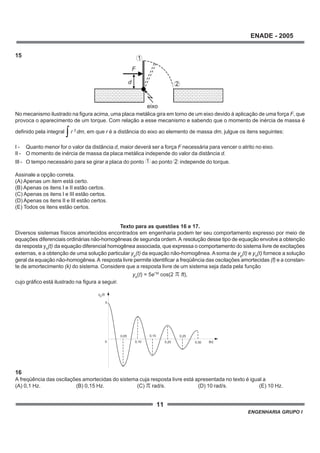 11
ENADE - 2005
ENGENHARIA GRUPO I
15
No mecanismo ilustrado na figura acima, uma placa metálica gira em torno de um eixo devido à aplicação de uma força F, que
provoca o aparecimento de um torque. Com relação a esse mecanismo e sabendo que o momento de inércia de massa é
definido pela integral r 2
dm, em que r é a distância do eixo ao elemento de massa dm, julgue os itens seguintes:
I - Quanto menor for o valor da distância d, maior deverá ser a força F necessária para vencer o atrito no eixo.
II - O momento de inércia de massa da placa metálica independe do valor da distância d.
III - O tempo necessário para se girar a placa do ponto 1 ao ponto 2 independe do torque.
Assinale a opção correta.
(A) Apenas um item está certo.
(B) Apenas os itens I e II estão certos.
(C) Apenas os itens I e III estão certos.
(D) Apenas os itens II e III estão certos.
(E) Todos os itens estão certos.
Texto para as questões 16 e 17.
Diversos sistemas físicos amortecidos encontrados em engenharia podem ter seu comportamento expresso por meio de
equações diferenciais ordinárias não-homogêneas de segunda ordem.A resolução desse tipo de equação envolve a obtenção
da resposta yh
(t) da equação diferencial homogênea associada, que expressa o comportamento do sistema livre de excitações
externas, e a obtenção de uma solução particular yp
(t) da equação não-homogênea. Asoma de yp
(t) e yh
(t) fornece a solução
geral da equação não-homogênea.A resposta livre permite identificar a freqüência das oscilações amortecidas (f) e a constan-
te de amortecimento (k) do sistema. Considere que a resposta livre de um sistema seja dada pela função
yh
(t) = 5e-kt
cos(2 ft),
cujo gráfico está ilustrado na figura a seguir.
16
A freqüência das oscilações amortecidas do sistema cuja resposta livre está apresentada no texto é igual a
(A) 0,1 Hz. (B) 0,15 Hz. (C) rad/s. (D) 10 rad/s. (E) 10 Hz.
1
2d
F
eixo
0
h
5
t[s]
y (t)
0,05
0,10
0,15
0,20
0,25
0,30
 