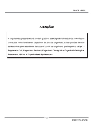 13
ENADE - 2005
ENGENHARIA GRUPO I
A seguir serão apresentadas 15 (quinze) questões de Múltipla Escolha relativas ao Núcleo de
Conteúdos Profissionalizantes Específicos da Área de Engenharia. Estas questões deverão
ser resolvidas pelos estudantes de todos os cursos de Engenharia que integram o Grupo I -
Engenharia Civil, Engenharia Sanitária, Engenharia Cartográfica, Engenharia Geológica,
Engenharia Hídrica e Engenharia de Agrimensura.
ATENÇÃO!
 