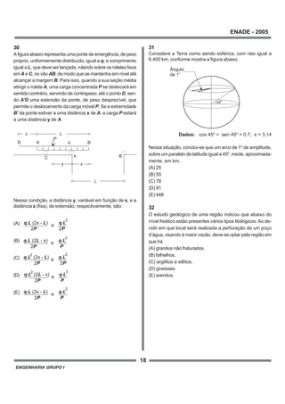 ENGENHARIA GRUPO I
18
ENADE - 2005
q L. (2x - )L q L.
2P 2P
e
2
q L L. (2 - x) q L.
2P P
e
2
q L L. (2x - ) q L.
2P 2P
e
22
q L L. (2 - x) q L.
2P P
e
32
q L L. (2x - ) q L.
2P P
e
2
30
A figura abaixo representa uma ponte de emergência, de peso
próprio, uniformemente distribuído, igual a q, e comprimento
igual a L, que deve ser lançada, rolando sobre os roletes fixos
em A e C, no vão AB, de modo que se mantenha em nível até
alcançar a margem B. Para isso, quando a sua seção média
atingir o rolete A, uma carga concentrada P se deslocará em
sentido contrário, servindo de contrapeso, até o ponto D, sen-
do A’D uma extensão da ponte, de peso desprezível, que
permite o deslocamento da carga móvel P. Se a extremidade
B’ da ponte estiver a uma distância x de A, a carga P estará
a uma distância y de A.
Nessa condição, a distância y, variável em função de x, e a
distância z (fixa), da extensão, respectivamente, são:
(A)
(B)
(C)
(D)
(E)
45
o
Ângulo
de 1o
A B
D
C
xy
L
z L
B’
P
qA’
31
Considere a Terra como sendo esférica, com raio igual a
6.400 km, conforme mostra a figura abaixo.
Dados: cos 45o
= sen 45o
= 0,7; π = 3,14
Nessa situação, conclui-se que um arco de 1o
de amplitude,
sobre um paralelo de latitude igual a 45o
, mede, aproximada-
mente, em km,
(A) 25
(B) 55
(C) 78
(D) 91
(E) 448
32
O estudo geológico de uma região indicou que abaixo do
nível freático estão presentes vários tipos litológicos.Ao de-
cidir em que local será realizada a perfuração de um poço
d’água, visando à maior vazão, deve-se optar pela região em
que há
(A) granitos não fraturados.
(B) folhelhos.
(C) argilitos e siltitos.
(D) gnaisses.
(E) arenitos.
 