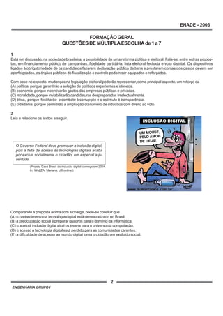 ENGENHARIA GRUPO I
2
ENADE - 2005
FORMAÇÃOGERAL
QUESTÕES DE MÚLTIPLAESCOLHAde 1 a 7
1
Está em discussão, na sociedade brasileira, a possibilidade de uma reforma política e eleitoral. Fala-se, entre outras propos-
tas, em financiamento público de campanhas, fidelidade partidária, lista eleitoral fechada e voto distrital. Os dispositivos
ligados à obrigatoriedade de os candidatos fazerem declaração pública de bens e prestarem contas dos gastos devem ser
aperfeiçoados, os órgãos públicos de fiscalização e controle podem ser equipados e reforçados.
Com base no exposto, mudanças na legislação eleitoral poderão representar, como principal aspecto, um reforço da
(A) política, porque garantirão a seleção de políticos experientes e idôneos.
(B) economia, porque incentivarão gastos das empresas públicas e privadas.
(C) moralidade, porque inviabilizarão candidaturas despreparadas intelectualmente.
(D) ética, porque facilitarão o combate à corrupção e o estímulo à transparência.
(E) cidadania, porque permitirão a ampliação do número de cidadãos com direito ao voto.
2
Leia e relacione os textos a seguir.
Comparando a proposta acima com a charge, pode-se concluir que
(A) o conhecimento da tecnologia digital está democratizado no Brasil.
(B) a preocupação social é preparar quadros para o domínio da informática.
(C) o apelo à inclusão digital atrai os jovens para o universo da computação.
(D) o acesso à tecnologia digital está perdido para as comunidades carentes.
(E) a dificuldade de acesso ao mundo digital torna o cidadão um excluído social.
(Projeto Casa Brasil de inclusão digital começa em 2004.
In: MAZZA, Mariana. JB online.)
O Governo Federal deve promover a inclusão digital,
pois a falta de acesso às tecnologias digitais acaba
por excluir socialmente o cidadão, em especial a ju-
ventude.
 