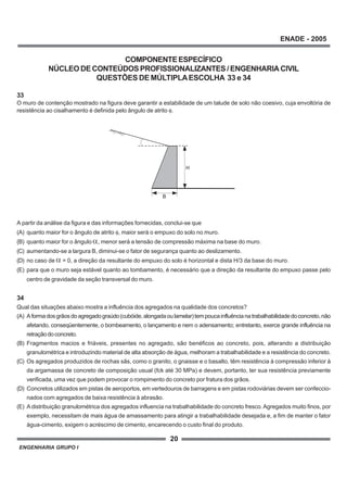 ENGENHARIA GRUPO I
20
ENADE - 2005
COMPONENTEESPECÍFICO
NÚCLEO DE CONTEÚDOS PROFISSIONALIZANTES / ENGENHARIA CIVIL
QUESTÕES DE MÚLTIPLAESCOLHA 33 e 34
33
O muro de contenção mostrado na figura deve garantir a estabilidade de um talude de solo não coesivo, cuja envoltória de
resistência ao cisalhamento é definida pelo ângulo de atrito φ.
A partir da análise da figura e das informações fornecidas, conclui-se que
(A) quanto maior for o ângulo de atrito φ, maior será o empuxo do solo no muro.
(B) quanto maior for o ângulo , menor será a tensão de compressão máxima na base do muro.
(C) aumentando-se a largura B, diminui-se o fator de segurança quanto ao deslizamento.
(D) no caso de = 0, a direção da resultante do empuxo do solo é horizontal e dista H/3 da base do muro.
(E) para que o muro seja estável quanto ao tombamento, é necessário que a direção da resultante do empuxo passe pelo
centro de gravidade da seção transversal do muro.
34
Qual das situações abaixo mostra a influência dos agregados na qualidade dos concretos?
(A) Aformadosgrãosdoagregadograúdo(cubóide,alongadaoulamelar)tempoucainfluêncianatrabalhabilidadedoconcreto,não
afetando, conseqüentemente, o bombeamento, o lançamento e nem o adensamento; entretanto, exerce grande influência na
retraçãodoconcreto.
(B) Fragmentos macios e friáveis, presentes no agregado, são benéficos ao concreto, pois, alterando a distribuição
granulométrica e introduzindo material de alta absorção de água, melhoram a trabalhabilidade e a resistência do concreto.
(C) Os agregados produzidos de rochas sãs, como o granito, o gnaisse e o basalto, têm resistência à compressão inferior à
da argamassa de concreto de composição usual (fck até 30 MPa) e devem, portanto, ter sua resistência previamente
verificada, uma vez que podem provocar o rompimento do concreto por fratura dos grãos.
(D) Concretos utilizados em pistas de aeroportos, em vertedouros de barragens e em pistas rodoviárias devem ser confeccio-
nados com agregados de baixa resistência à abrasão.
(E) Adistribuição granulométrica dos agregados influencia na trabalhabilidade do concreto fresco.Agregados muito finos, por
exemplo, necessitam de mais água de amassamento para atingir a trabalhabilidade desejada e, a fim de manter o fator
água-cimento, exigem o acréscimo de cimento, encarecendo o custo final do produto.
B
a
H
 