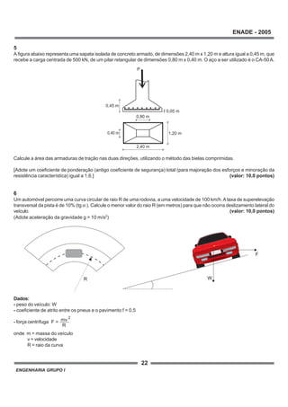 ENGENHARIA GRUPO I
22
ENADE - 2005
2
F = mv
R
R
a
F
W
2,40 m
P
1,20 m
0,80 m
0,45 m
0,40 m
0,05 m
5
A figura abaixo representa uma sapata isolada de concreto armado, de dimensões 2,40 m x 1,20 m e altura igual a 0,45 m, que
recebe a carga centrada de 500 kN, de um pilar retangular de dimensões 0,80 m x 0,40 m. O aço a ser utilizado é o CA-50A.
Calcule a área das armaduras de tração nas duas direções, utilizando o método das bielas comprimidas.
[Adote um coeficiente de ponderação (antigo coeficiente de segurança) total (para majoração dos esforços e minoração da
resistência característica) igual a 1,6.] (valor: 10,0 pontos)
6
Um automóvel percorre uma curva circular de raio R de uma rodovia, a uma velocidade de 100 km/h.Ataxa de superelevação
transversal da pista é de 10% (tg α ). Calcule o menor valor do raio R (em metros) para que não ocorra deslizamento lateral do
veículo. (valor: 10,0 pontos)
(Adote aceleração da gravidade g = 10 m/s2
)
Dados:
- peso do veículo: W
- coeficiente de atrito entre os pneus e o pavimento f = 0,5
- força centrífuga
onde m = massa do veículo
v = velocidade
R = raio da curva
 