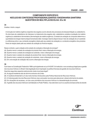 23
ENADE - 2005
ENGENHARIA GRUPO I
COMPONENTEESPECÍFICO
NÚCLEODECONTEÚDOSPROFISSIONALIZANTES/ENGENHARIASANITÁRIA
QUESTÕES DE MÚLTIPLAESCOLHA 35 e 36
35
Analise o texto a seguir.
A remoção de matéria orgânica originária dos esgotos ocorre através dos processos de desassimilação ou catabolismo.
Os dois tipos de catabolismo de interesse no tratamento dos esgotos são: catabolismo oxidativo (oxidação da matéria
orgânica) e catabolismo fermentativo (fermentação da matéria orgânica). O estado de oxidação do composto determina a
quantidade de energia máxima disponível através dele.Aenergia máxima disponível por meio de oxidação de um substrato
é a diferença entre o seu conteúdo energético (dado pelo seu estado de oxidação) e o conteúdo energético dos produtos
finais da reação (dado pelo seu estado de oxidação ao final da reação).
Nesse contexto, qual a relação entre estado de oxidação e liberação de energia?
(A) Quanto menor o estado de oxidação do produto final, maior a liberação de energia.
(B) Quanto menor o estado de oxidação do substrato, maior a liberação de energia.
(C) Quanto maior o estado de oxidação do produto final, menor a liberação de energia.
(D) Quanto maior o estado de oxidação do substrato, maior a liberação de energia.
(E) Em uma reação de oxidação não ocorre a liberação de energia.
36
Com base na Constituição Federal de 1988 e principalmente na Lei 9 433/97, foi instituído o novo arcabouço legal para a gestão
dos recursos hídricos no Brasil. Esta legislação teve inspiração na política francesa de gestão de recursos hídricos.
Qual dos seguintes aspectos está previsto nesta nova base legal?
(A) As águas brasileiras são de domínio exclusivo da União.
(B) A Auditoria Ambiental é um dos instrumentos introduzidos pela Política Nacional de Recursos Hídricos.
(C) A Cobrança pelo Uso dos Recursos Hídricos visa a arrecadar recursos para alavancar o desenvolvimento do estado.
(D) Em situações de escassez, um dos usos prioritários dos recursos hídricos é a dessedentação de animais.
(E) Agestão dos recursos hídricos é centralizada no Poder Público, mas este deve ouvir os usuários da bacia antes de decidir.
Continua
 