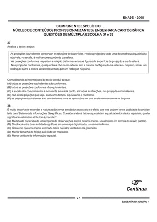 27
ENADE - 2005
ENGENHARIA GRUPO I
COMPONENTEESPECÍFICO
NÚCLEODECONTEÚDOSPROFISSIONALIZANTES/ENGENHARIACARTOGRÁFICA
QUESTÕES DE MÚLTIPLAESCOLHA 37 e 38
37
Analise o texto a seguir.
As projeções equivalentes conservam as relações de superfícies. Nestas projeções, cada uma das malhas da quadrícula
equivale, na escala, à malha correspondente da esfera.
As projeções conformes respeitam a relação de formas entre as figuras da superfície de projeção e as da esfera.
Nas projeções conformes, qualquer área não muito extensa tem a mesma configuração na esfera ou no plano, isto é, um
retângulo sobre a esfera será representado por um retângulo no plano.
Considerando as informações do texto, conclui-se que
(A) todas as projeções equivalentes são conformes.
(B) todas as projeções conformes são equivalentes.
(C) a escala dos comprimentos é constante em cada ponto, em todas as direções, nas projeções equivalentes.
(D) não existe projeção que seja, ao mesmo tempo, equivalente e conforme.
(E) as projeções equivalentes são convenientes para as aplicações em que se devem conservar os ângulos.
38
É muito importante entender a natureza dos erros em dados espaciais e o efeito que eles podem ter na qualidade da análise
feita com Sistemas de Informações Geográficas. Considerando os fatores que afetam a qualidade dos dados espaciais, qual o
significado estatístico atribuído à precisão?
(A) Medida de dispersão de um conjunto de observações acerca de uma média, usualmente em termos do desvio padrão.
(B) Distância entre duas entidades gráficas em um mapa digitalizado, usualmente linhas.
(C) Grau com que uma média estimada difere do valor verdadeiro da grandeza.
(D) Menor tamanho de feição que pode ser mapeado.
(E) Menor unidade de informação espacial.
Continua
 