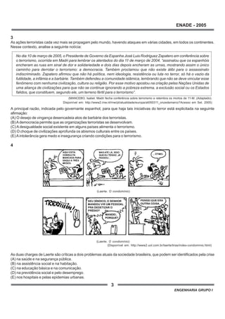 3
ENADE - 2005
ENGENHARIA GRUPO I
3
As ações terroristas cada vez mais se propagam pelo mundo, havendo ataques em várias cidades, em todos os continentes.
Nesse contexto, analise a seguinte notícia:
No dia 10 de março de 2005, o Presidente de Governo da Espanha José Luis Rodriguez Zapatero em conferência sobre
o terrorismo, ocorrida em Madri para lembrar os atentados do dia 11 de março de 2004, “assinalou que os espanhóis
encheram as ruas em sinal de dor e solidariedade e dois dias depois encheram as urnas, mostrando assim o único
caminho para derrotar o terrorismo: a democracia. Também proclamou que não existe álibi para o assassinato
indiscriminado. Zapatero afirmou que não há política, nem ideologia, resistência ou luta no terror, só há o vazio da
futilidade, a infâmia e a barbárie. Também defendeu a comunidade islâmica, lembrando que não se deve vincular esse
fenômeno com nenhuma civilização, cultura ou religião. Por esse motivo apostou na criação pelas Nações Unidas de
uma aliança de civilizações para que não se continue ignorando a pobreza extrema, a exclusão social ou os Estados
falidos, que constituem, segundo ele, um terreno fértil para o terrorismo”.
A principal razão, indicada pelo governante espanhol, para que haja tais iniciativas do terror está explicitada na seguinte
afirmação:
(A) O desejo de vingança desencadeia atos de barbárie dos terroristas.
(B) Ademocracia permite que as organizações terroristas se desenvolvam.
(C) A desigualdade social existente em alguns países alimenta o terrorismo.
(D) O choque de civilizações aprofunda os abismos culturais entre os países.
(E) Aintolerância gera medo e insegurança criando condições para o terrorismo.
4
As duas charges de Laerte são críticas a dois problemas atuais da sociedade brasileira, que podem ser identificados pela crise
(A) na saúde e na segurança pública.
(B) na assistência social e na habitação.
(C) na educação básica e na comunicação.
(D) na previdência social e pelo desemprego.
(E) nos hospitais e pelas epidemias urbanas.
(MANCEBO, Isabel. Madri fecha conferência sobre terrorismo e relembra os mortos de 11-M. (Adaptado).
Disponível em: http://www2.rnw.nl/rnw/pt/atualidade/europa/at050311_onzedemarco?Acesso em Set. 2005)
(Laerte. O condomínio)
(Laerte. O condomínio)
(Disponível em: http://www2.uol.com.br/laerte/tiras/index-condomínio.html)
 