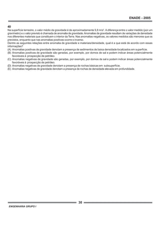 ENGENHARIA GRUPO I
30
ENADE - 2005
40
Na superfície terrestre, o valor médio da gravidade é de aproximadamente 9,8 m/s2
. A diferença entre o valor medido (por um
gravímetro) e o valor previsto é chamada de anomalia de gravidade.Anomalias de gravidade resultam de variações de densidade
nos diferentes materiais que constituem o interior da Terra. Nas anomalias negativas, os valores medidos são menores que os
previstos, enquanto que nas anomalias positivas ocorre o inverso.
Dentre as seguintes relações entre anomalia de gravidade e materiais/densidade, qual é a que está de acordo com essas
informações?
(A) Anomalias positivas de gravidade denotam a presença de sedimentos de baixa densidade localizados em superfície.
(B) Anomalias positivas de gravidade são geradas, por exemplo, por domos de sal e podem indicar áreas potencialmente
favoráveis à prospecção de petróleo.
(C) Anomalias negativas de gravidade são geradas, por exemplo, por domos de sal e podem indicar áreas potencialmente
favoráveis à prospecção de petróleo.
(D) Anomalias negativas de gravidade denotam a presença de rochas básicas em subsuperfície.
(E) Anomalias negativas de gravidade denotam a presença de rochas de densidade elevada em profundidade.
 