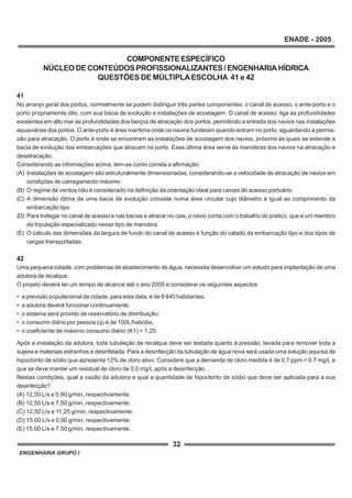 ENGENHARIA GRUPO I
32
ENADE - 2005
COMPONENTEESPECÍFICO
NÚCLEO DE CONTEÚDOS PROFISSIONALIZANTES / ENGENHARIA HÍDRICA
QUESTÕES DE MÚLTIPLAESCOLHA 41 e 42
41
No arranjo geral dos portos, normalmente se podem distinguir três partes componentes: o canal de acesso, o ante-porto e o
porto propriamente dito, com sua bacia de evolução e instalações de acostagem. O canal de acesso liga as profundidades
existentes em alto mar às profundidades dos berços de atracação dos portos, permitindo a entrada dos navios nas instalações
aquaviárias dos portos. O ante-porto é área marítima onde os navios fundeiam quando entram no porto, aguardando a permis-
são para atracação. O porto é onde se encontram as instalações de acostagem dos navios, próximo às quais se estende a
bacia de evolução das embarcações que atracam no porto. Essa última área serve às manobras dos navios na atracação e
desatracação.
Considerando as informações acima, tem-se como correta a afirmação:
(A) Instalações de acostagem são estruturalmente dimensionadas, considerando-se a velocidade de atracação de navios em
condições de carregamento máximo.
(B) O regime de ventos não é considerado na definição da orientação ideal para canais de acesso portuário.
(C) A dimensão ótima de uma bacia de evolução consiste numa área circular cujo diâmetro é igual ao comprimento da
embarcação tipo.
(D) Para trafegar no canal de acesso e nas bacias e atracar no cais, o navio conta com o trabalho do prático, que é um membro
da tripulação especializado nesse tipo de manobra.
(E) O cálculo das dimensões da largura de fundo do canal de acesso é função do calado da embarcação tipo e dos tipos de
cargas transportadas.
42
Uma pequena cidade, com problemas de abastecimento de água, necessita desenvolver um estudo para implantação de uma
adutora de recalque.
O projeto deverá ter um tempo de alcance até o ano 2005 e considerar os seguintes aspectos:
• a previsão populacional da cidade, para esta data, é de 8 640 habitantes;
• a adutora deverá funcionar continuamente;
• o sistema será provido de reservatório de distribuição;
• o consumo diário por pessoa (q) é de 100L/hab/dia;
• o coeficiente de máximo consumo diário (K1) = 1,25.
Após a instalação da adutora, toda tubulação de recalque deve ser testada quanto à pressão, lavada para remover toda a
sujeira e materiais estranhos e desinfetada. Para a desinfecção da tubulação de água nova será usada uma solução aquosa de
hipoclorito de sódio que apresenta 12% de cloro ativo. Considere que a demanda de cloro medida é de 0,7 ppm = 0,7 mg/L e
que se deve manter um residual de cloro de 0,5 mg/L após a desinfecção.
Nestas condições, qual a vazão da adutora e qual a quantidade de hipoclorito de sódio que deve ser aplicada para a sua
desinfecção?
(A) 12,50 L/s e 0,90 g/min, respectivamente.
(B) 12,50 L/s e 7,50 g/min, respectivamente.
(C) 12,50 L/s e 11,25 g/min, respectivamente.
(D) 15,00 L/s e 0,90 g/min, respectivamente.
(E) 15,00 L/s e 7,50 g/min, respectivamente.
 