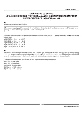 35
ENADE - 2005
ENGENHARIA GRUPO I
COMPONENTEESPECÍFICO
NÚCLEO DE CONTEÚDOS PROFISSIONALIZANTES / ENGENHARIADEAGRIMENSURA
QUESTÕES DE MÚLTIPLAESCOLHA 43 e 44
43
Analise a seguinte situação-problema:
Tem-se um mapa topográfico na escala de 1:30.000, com dimensões de 45 cm de comprimento por 27 cm de largura.
Deseja-se fazer uma redução de escala a 1/3 da escala original.
Em relação ao novo mapa, a escala, as dimensões reduzidas do mapa, em cm, e a área representada, em km2
, respectiva-
mente, serão:
(A) 1:90.000 ; 15 x 9 e 109,35
(B) 1:90.000 ; 15 x 9 e 62,80
(C) 1:90.000 ; 45 x 27 e 984,15
(D) 1:10.000 ; 15 x 9 e 36,45
(E) 1:10.000 ; 45 x 27 e 109,35
44
O artigo 191 da Constituição Federal preconiza que o cidadão que, não sendo proprietário de imóvel rural ou urbano, possua
como seu, [por um período ininterrupto de tempo], sem oposição, área de terra, em zona rural, [não superior a certo limite],
tornando-a produtiva por seu trabalho ou de sua família, tendo nela sua moradia, adquirir-lhe-á a propriedade.
Qual o período de tempo e a área máxima de terra a que se refere o artigo em pauta?
(A) 5 anos e 5 hectares.
(B) 5 anos e 50 hectares.
(C) 10 anos e 50 hectares.
(D) 10 anos e 100 hectares.
(E) 20 anos e 100 hectares.
 