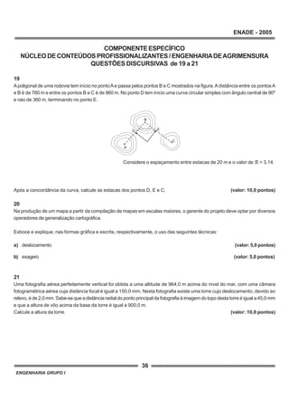 ENGENHARIA GRUPO I
36
ENADE - 2005
COMPONENTEESPECÍFICO
NÚCLEO DE CONTEÚDOS PROFISSIONALIZANTES / ENGENHARIADEAGRIMENSURA
QUESTÕES DISCURSIVAS de 19 a 21
19
Apoligonal de uma rodovia tem início no pontoAe passa pelos pontos B e C mostrados na figura.A distância entre os pontosA
e B é de 760 m e entre os pontos B e C é de 960 m. No ponto D tem início uma curva circular simples com ângulo central de 900
e raio de 360 m, terminando no ponto E.
Após a concordância da curva, calcule as estacas dos pontos D, E e C. (valor: 10,0 pontos)
20
Na produção de um mapa a partir da compilação de mapas em escalas maiores, o gerente do projeto deve optar por diversos
operadores de generalização cartográfica.
Esboce e explique, nas formas gráfica e escrita, respectivamente, o uso das seguintes técnicas:
a) deslocamento (valor: 5,0 pontos)
b) exagero (valor: 5,0 pontos)
21
Uma fotografia aérea perfeitamente vertical foi obtida a uma altitude de 964,0 m acima do nível do mar, com uma câmara
fotogramétrica aérea cuja distância focal é igual a 150,0 mm. Nesta fotografia existe uma torre cujo deslocamento, devido ao
relevo, é de 2,0 mm. Sabe-se que a distância radial do ponto principal da fotografia à imagem do topo desta torre é igual a 45,0 mm
e que a altura de vôo acima da base da torre é igual a 900,0 m.
Calcule a altura da torre. (valor: 10,0 pontos)
D
B
C
E
A
x
x
x
Considere o espaçamento entre estacas de 20 m e o valor de = 3,14.
 
