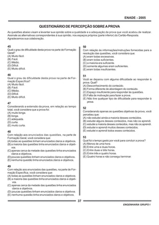 37
ENADE - 2005
ENGENHARIA GRUPO I
45
Qual o grau de dificuldade desta prova na parte de Formação
Geral?
(A) Muito fácil.
(B) Fácil.
(C) Médio.
(D) Difícil.
(E) Muito difícil.
46
Qual o grau de dificuldade desta prova na parte de For-
mação Específica?
(A) Muito fácil.
(B) Fácil.
(C) Médio.
(D) Difícil.
(E) Muito difícil.
47
Considerando a extensão da prova, em relação ao tempo
total, você considera que a prova foi:
(A) muito longa.
(B) longa.
(C) adequada.
(D) curta.
(E) muito curta.
48
Com relação aos enunciados das questões, na parte de
Formação Geral, você considera que:
(A)todas as questões tinham enunciados claros e objetivos.
(B)a maioria das questões tinha enunciados claros e objeti-
vos.
(C)apenas cerca da metade das questões tinha enunciados
claros e objetivos.
(D)poucas questões tinham enunciados claros e objetivos.
(E)nenhuma questão tinha enunciados claros e objetivos.
49
Com relação aos enunciados das questões, na parte de For-
mação Específica, você considera que:
(A) todas as questões tinham enunciados claros e objetivos.
(B) a maioria das questões tinha enunciados claros e objeti-
vos.
(C) apenas cerca da metade das questões tinha enunciados
claros e objetivos.
(D) poucas questões tinham enunciados claros e objetivos.
(E) nenhuma questão tinha enunciados claros e objetivos.
50
Com relação às informações/instruções fornecidas para a
resolução das questões, você considera que:
(A) eram todas excessivas.
(B) eram todas suficientes.
(C) a maioria era suficiente.
(D) somente algumas eram suficientes.
(E) eram todas insuficientes.
51
Você se deparou com alguma dificuldade ao responder à
prova. Qual?
(A) Desconhecimento do conteúdo.
(B) Forma diferente de abordagem do conteúdo.
(C) Espaço insuficiente para responder às questões.
(D) Falta de motivação para fazer a prova.
(E) Não tive qualquer tipo de dificuldade para responder à
prova.
52
Considerando apenas as questões objetivas da prova, você
percebeu que:
(A) não estudei ainda a maioria desses conteúdos.
(B) estudei alguns desses conteúdos, mas não os aprendi.
(C) estudei a maioria desses conteúdos, mas não os aprendi.
(D) estudei e aprendi muitos desses conteúdos.
(E) estudei e aprendi todos esses conteúdos.
53
Qual foi o tempo gasto por você para concluir a prova?
(A) Menos de uma hora.
(B) Entre uma e duas horas.
(C) Entre duas e três horas.
(D) Entre três e quatro horas.
(E) Quatro horas e não consegui terminar.
QUESTIONÁRIO DE PERCEPÇÃO SOBREAPROVA
As questões abaixo visam a levantar sua opinião sobre a qualidade e a adequação da prova que você acabou de realizar.
Assinale as alternativas correspondentes à sua opinião, nos espaços próprios (parte inferior) do Cartão-Resposta.
Agradecemos sua colaboração.
 