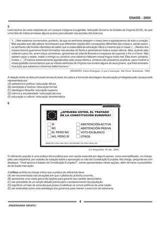 ENGENHARIA GRUPO I
4
ENADE - 2005
5
Leia trechos da carta-resposta de um cacique indígena à sugestão, feita pelo Governo do Estado da Virgínia (EUA), de que
uma tribo de índios enviasse alguns jovens para estudar nas escolas dos brancos.
“(...) Nós estamos convencidos, portanto, de que os senhores desejam o nosso bem e agradecemos de todo o coração.
Mas aqueles que são sábios reconhecem que diferentes nações têm concepções diferentes das coisas e, sendo assim,
os senhores não ficarão ofendidos ao saber que a vossa idéia de educação não é a mesma que a nossa. (...) Muitos dos
nossos bravos guerreiros foram formados nas escolas do Norte e aprenderam toda a vossa ciência. Mas, quando eles
voltaram para nós, eram maus corredores, ignorantes da vida da floresta e incapazes de suportar o frio e a fome. Não
sabiam caçar o veado, matar o inimigo ou construir uma cabana e falavam nossa língua muito mal. Eles eram, portanto,
inúteis. (...) Ficamos extremamente agradecidos pela vossa oferta e, embora não possamos aceitá-la, para mostrar a
nossa gratidão concordamos que os nobres senhores de Virgínia nos enviem alguns de seus jovens, que lhes ensinare-
mos tudo que sabemos e faremos deles homens.”
A relação entre os dois principais temas do texto da carta e a forma de abordagem da educação privilegiada pelo cacique está
representada por:
(A) sabedoria e política / educação difusa.
(B) identidade e história / educação formal.
(C) ideologia e filosofia / educação superior.
(D) ciência e escolaridade / educação técnica.
(E) educação e cultura / educação assistemática.
6
O referendo popular é uma prática democrática que vem sendo exercida em alguns países, como exemplificado, na charge,
pelo caso espanhol, por ocasião da votação sobre a aprovação ou não da Constituição Européia. Na charge, pergunta-se com
destaque: “Você aprova o tratado da Constituição Européia?”, sendo apresentadas várias opções, além de haver a possibilida-
de de dupla marcação.
A crítica contida na charge indica que a prática do referendo deve
(A) ser recomendada nas situações em que o plebiscito já tenha ocorrido.
(B) apresentar uma vasta gama de opções para garantir seu caráter democrático.
(C) ser precedida de um amplo debate prévio para o esclarecimento da população.
(D) significar um tipo de consulta que possa inviabilizar os rumos políticos de uma nação.
(E) ser entendida como uma estratégia dos governos para manter o exercício da soberania.
(BRANDÃO, Carlos Rodrigues. O que é educação. São Paulo: Brasiliense, 1984)
?APRUEBA USTED, EL TRATADO
DE LA CONSTITUCIÓN EUROPEA?
APRUEBA USTED, EL TRATADO
DE LA CONSTITUCIÓN EUROPEA?
SÍ
NO, PERO SÍNO, PERO SÍ
NO
ABSTENCIÓN ACTIVAABSTENCIÓN ACTIVA
ABSTENCIÓN PASIVAABSTENCIÓN PASIVA
VOTO EN BLANCOVOTO EN BLANCO
OTROS
SÍ, PERO NOSÍ, PERO NO
MARQUE CON UNA CRUZ UN MÁXIMO DE DOS CASILLAS
POSTALES GLOBALES
(La Vanguardia, 04 dez. 2004)
 