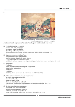 5
ENADE - 2005
ENGENHARIA GRUPO I
7
A “cidade” retratada na pintura de Alberto da Veiga Guignard está tematizada nos versos
(A) Por entre o Beberibe, e o oceano
Em uma areia sáfia, e lagadiça
Jaz o Recife povoação mestiça,
Que o belga edificou ímpio tirano.
(MATOS, Gregório de. Obra poética. Ed. James Amado. Rio de Janeiro: Record, 1990. Vol. II, p. 1191.)
(B) Repousemos na pedra de Ouro Preto,
Repousemos no centro de Ouro Preto:
São Francisco de Assis! igreja ilustre, acolhe,
À tua sombra irmã, meus membros lassos.
(MENDES, Murilo. Poesia completa e prosa. Org. Luciana Stegagno Picchio. Rio de Janeiro: Nova Aguilar, 1994. p. 460.)
(C) Bembelelém
Viva Belém!
Belém do Pará porto moderno integrado na equatorial
Beleza eterna da paisagem
Bembelelém
Viva Belém!
(BANDEIRA, Manuel. Poesia e prosa. Rio de Janeiro: Aguilar, 1958. Vol. I, p. 196.)
(D) Bahia, ao invés de arranha-céus, cruzes e cruzes
De braços estendidos para os céus,
E na entrada do porto,
Antes do Farol da Barra,
O primeiro Cristo Redentor do Brasil!
(LIMA, Jorge de. Poesia completa. Org. Alexei Bueno. Rio de Janeiro: Nova Aguilar, 1997. p. 211.)
(E) No cimento de Brasília se resguardam
maneiras de casa antiga de fazenda,
de copiar, de casa-grande de engenho,
enfim, das casaronas de alma fêmea.
(MELO NETO, João Cabral. Obra completa. Rio de Janeiro: Nova Aguilar, 1994. p. 343.)
(Colecção Roberto Marinho. Seis décadas da arte moderna brasileira.
Lisboa: Fundação Calouste Gulbenkian, 1989. p.53.)
 