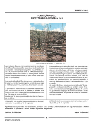 ENGENHARIA GRUPO I
6
ENADE - 2005
FORMAÇÃOGERAL
QUESTÕES DISCURSIVAS de 1 a 3
1
Agora é vero. Deu na imprensa internacional, com base
científica e fotos de satélite: a continuar o ritmo atual da
devastação e a incompetência política secular do Gover-
no e do povo brasileiro em contê-la, a Amazônia desapa-
recerá em menos de 200 anos. A última grande floresta
tropical e refrigerador natural do único mundo onde vive-
mos irá virar deserto.
Internacionalização já! Ou não seremos mais nada. Nem
brasileiros, nem terráqueos. Apenas uma lembrança vaga
e infeliz de vida breve, vida louca, daqui a dois séculos.
A quem possa interessar e ouvir, assinam essa declara-
ção: todos os rios, os céus, as plantas, os animais, e os
povos índios, caboclos e universais da Floresta Amazôni-
ca. Dia cinco de junho de 2005.
Dia Mundial do Meio Ambiente e Dia Mundial da Esperan-
ça. A última.
(CONCOLOR, Felis. Amazônia? Internacionalização já! In: JB ecológi-
co. Ano 4, no
41, jun. 2005, p. 14, 15. fragmento)
A tese da internacionalização, ainda que circunstancial-
mente possa até ser mencionada por pessoas preocupa-
das com a região, longe está de ser solução para qual-
quer dos nossos problemas. Assim, escolher a Amazô-
nia para demonstrar preocupação com o futuro da huma-
nidade é louvável se assumido também, com todas as
suas conseqüências, que o inaceitável processo de des-
truição das nossas florestas é o mesmo que produz e
reproduz diariamente a pobreza e a desigualdade por todo
o mundo.
Se assim não for, e a prevalecer mera motivação “da pro-
priedade”, então seria justificável também propor deva-
neios como a internacionalização do Museu do Louvre
ou, quem sabe, dos poços de petróleo ou ainda, e neste
caso não totalmente desprovido de razão, do sistema fi-
nanceiro mundial.
(JATENE, Simão. Preconceito e pretensão. In: JB ecológico. Ano 4, no
42, jul. 2005, p. 46, 47. fragmento)
A partir das idéias presentes nos textos acima, expresse a sua opinião, fundamentada em dois argumentos sobre a melhor
maneira de se preservar a maior floresta equatorial do planeta.
(máximo de 10 linhas) (valor: 10,0 pontos)
(JB ECOLÓGICO. JB, Ano 4, n. 41, junho 2005, p.21.)
 