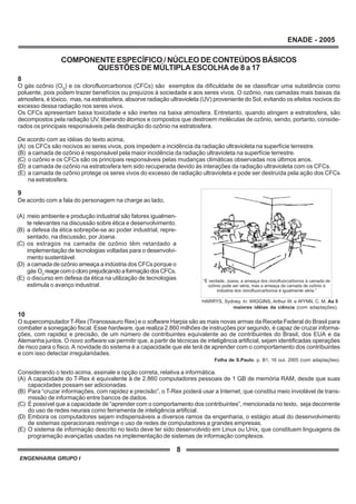 ENGENHARIA GRUPO I
8
ENADE - 2005
COMPONENTE ESPECÍFICO / NÚCLEO DE CONTEÚDOS BÁSICOS
QUESTÕES DE MÚLTIPLAESCOLHAde 8 a 17
8
O gás ozônio (O3
) e os clorofluorcarbonos (CFCs) são exemplos da dificuldade de se classificar uma substância como
poluente, pois podem trazer benefícios ou prejuízos à sociedade e aos seres vivos. O ozônio, nas camadas mais baixas da
atmosfera, é tóxico, mas, na estratosfera, absorve radiação ultravioleta (UV) proveniente do Sol, evitando os efeitos nocivos do
excesso dessa radiação nos seres vivos.
Os CFCs apresentam baixa toxicidade e são inertes na baixa atmosfera. Entretanto, quando atingem a estratosfera, são
decompostos pela radiação UV, liberando átomos e compostos que destroem moléculas de ozônio, sendo, portanto, conside-
rados os principais responsáveis pela destruição do ozônio na estratosfera.
De acordo com as idéias do texto acima,
(A) os CFCs são nocivos ao seres vivos, pois impedem a incidência da radiação ultravioleta na superfície terrestre.
(B) a camada de ozônio é responsável pela maior incidência da radiação ultravioleta na superfície terrestre.
(C) o ozônio e os CFCs são os principais responsáveis pelas mudanças climáticas observadas nos últimos anos.
(D) a camada de ozônio na estratosfera tem sido recuperada devido às interações da radiação ultravioleta com os CFCs.
(E) a camada de ozônio protege os seres vivos do excesso de radiação ultravioleta e pode ser destruída pela ação dos CFCs
na estratosfera.
9
De acordo com a fala do personagem na charge ao lado,
10
O supercomputador T-Rex (Tiranossauro Rex) e o software Harpia são as mais novas armas da Receita Federal do Brasil para
combater a sonegação fiscal. Esse hardware, que realiza 2.860 milhões de instruções por segundo, é capaz de cruzar informa-
ções, com rapidez e precisão, de um número de contribuintes equivalente ao de contribuintes do Brasil, dos EUA e da
Alemanha juntos. O novo software vai permitir que, a partir de técnicas de inteligência artificial, sejam identificadas operações
de risco para o fisco.A novidade do sistema é a capacidade que ele terá de aprender com o comportamento dos contribuintes
e com isso detectar irregularidades.
Folha de S.Paulo, p. B1, 16 out. 2005 (com adaptações).
Considerando o texto acima, assinale a opção correta, relativa a informática.
(A) A capacidade do T-Rex é equivalente à de 2.860 computadores pessoais de 1 GB de memória RAM, desde que suas
capacidades possam ser adicionadas.
(B) Para “cruzar informações, com rapidez e precisão”, o T-Rex poderá usar a Internet, que constitui meio inviolável de trans-
missão de informação entre bancos de dados.
(C) É possível que a capacidade de “aprender com o comportamento dos contribuintes”, mencionada no texto, seja decorrente
do uso de redes neurais como ferramenta de inteligência artificial.
(D) Embora os computadores sejam indispensáveis a diversos ramos da engenharia, o estágio atual do desenvolvimento
de sistemas operacionais restringe o uso de redes de computadores a grandes empresas.
(E) O sistema de informação descrito no texto deve ter sido desenvolvido em Linux ou Unix, que constituem linguagens de
programação avançadas usadas na implementação de sistemas de informação complexos.
(A) meio ambiente e produção industrial são fatores igualmen-
te relevantes na discussão sobre ética e desenvolvimento.
(B) a defesa da ética sobrepõe-se ao poder industrial, repre-
sentado, na discussão, por Joana.
(C) os estragos na camada de ozônio têm retardado a
implementação de tecnologias voltadas para o desenvolvi-
mento sustentável.
(D) a camada de ozônio ameaça a indústria dos CFCs porque o
gás O3
reagecomocloroprejudicandoaformaçãodosCFCs.
(E) o discurso em defesa da ética na utilização de tecnologias
estimula o avanço industrial.
“É verdade, Joana, a ameaça dos clorofluorcarbonos à camada de
ozônio pode ser séria, mas a ameaça da camada de ozônio à
indústria dos clorofluorcarbonos é igualmente séria.”
HARRYS, Sydney. In: WIGGINS, Arthur W. e WYNN, C. M. As 5
maiores idéias da ciência (com adaptações).
 
