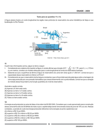 9
ENADE - 2005
ENGENHARIA GRUPO I
Texto para as questões 11 e 12.
A figura abaixo ilustra um corte longitudinal da região mais profunda do reservatório da usina hidrelétrica de Itaipu e sua
localização no Rio Paraná.
Internet: <http://www.itaipu.gov.br>.
11
A partir das informações acima, julgue os itens a seguir.
I - Considerando-se o sistema x0y inserido na figura, é correto afirmar que a função y(x)= + 2 + 55x
170
x2
, para 0 x 170 km
e y em metros, constitui um modelo adequado para o corte longitudinal do fundo do reservatório ilustrado.
II - Sabendo-se que a superfície da lâmina d’água do reservatório da usina tem área igual a 1.350 km2
, conclui-se que a
capacidade desse reservatório é inferior a 270 km3
.
III - Considerando-se que o reservatório tenha largura constante e que a força total exercida pela água sobre a barragem da
usina seja produzida por uma pressão hidrostática que cresce linearmente com a profundidade, conclui-se que a variação
do módulo dessa força total é uma função quadrática do nível do reservatório.
Assinale a opção correta.
(A) Apenas um item está certo.
(B) Apenas os itens I e II estão certos.
(C) Apenas os itens I e III estão certos.
(D) Apenas os itens II e III estão certos.
(E) Todos os itens estão certos.
12
A energia anual produzida na usina de Itaipu é da ordem de 90.000 GWh. Considere que o custo aproximado para a construção
dessa usina tenha sido de 30 bilhões de reais e que o capital esteja sendo remunerado à taxa de juros de 10% ao ano. Nessas
condições, a parcela do custo da energia produzida referente à remuneração anual do capital deve ser
(A) inferior a R$ 10 por MWh.
(B) superior a R$ 10 e inferior a R$ 30 por MWh.
(C) superior a R$ 30 e inferior a R$ 50 por MWh.
(D) superior a R$ 50 e inferior a R$ 100 por MWh.
(E) superior a R$ 100 por MWh.
reservatório
barragem
y
x
z
050
50
150200
200
250
Paraguai
Argentina
Brasil
fundo do
reservatório
nível do
reservatório
100
100
150
[km]
[m]
 