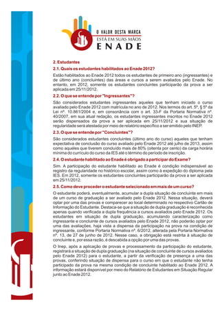 O VALOR DESTA MARCA
                       ESTÁ EM SUAS MÃOS
                       ENADE
2. Estudantes
2.1. Quais os estudantes habilitados ao Enade 2012?
Estão habilitados ao Enade 2012 todos os estudantes de primeiro ano (ingressantes) e
de último ano (concluintes) das áreas e cursos a serem avaliados pelo Enade. No
entanto, em 2012, somente os estudantes concluintes participarão da prova a ser
aplicada em 25/11/2012.
2.2. O que se entende por "Ingressantes"?
São considerados estudantes ingressantes aqueles que tenham iniciado o curso
avaliado pelo Enade 2012 com matrícula no ano de 2012. Nos termos do art. 5º, § 5º da
Lei nº. 10.861/2004 e, em consonância com o art. 33-F da Portaria Normativa nº.
40/2007, em sua atual redação, os estudantes ingressantes inscritos no Enade 2012
serão dispensados da prova a ser aplicada em 25/11/2012 e sua situação de
regularidade será atestada por meio de relatório específico a ser emitido pelo INEP.
2.3. O que se entende por "Concluintes"?
São considerados estudantes concluintes (último ano do curso) aqueles que tenham
expectativa de conclusão do curso avaliado pelo Enade 2012 até julho de 2013, assim
como aqueles que tiverem concluído mais de 80% (oitenta por cento) da carga horária
mínima do currículo do curso da IES até o término do período de inscrição.
2.4. O estudante habilitado ao Enade é obrigado a participar do Exame?
Sim. A participação do estudante habilitado ao Enade é condição indispensável ao
registro da regularidade no histórico escolar, assim como à expedição do diploma pela
IES. Em 2012, somente os estudantes concluintes participarão da prova a ser aplicada
em 25/11/2012.
2.5. Como deve proceder o estudante selecionado em mais de um curso?
O estudante poderá, eventualmente, acumular a dupla situação de concluinte em mais
de um curso de graduação a ser avaliado pelo Enade 2012. Nessa situação, deverá
optar por uma das provas e comparecer ao local determinado no respectivo Cartão de
Informação do Estudante. Destaca-se que a situação de dupla graduação é reconhecida
apenas quando verificada a dupla frequência a cursos avaliados pelo Enade 2012. Os
estudantes em situação de dupla graduação, acumulando caracterização como
ingressante e concluinte de cursos avaliados pelo Enade 2012, não poderão optar por
uma das avaliações, haja vista a dispensa da participação na prova na condição de
ingressante, conforme Portaria Normativa nº. 6/2012, alterada pela Portaria Normativa
nº. 13, de 27 de junho de 2012. Nesse caso, a obrigação está restrita à situação de
concluinte e, por essa razão, é descabida a opção por uma das provas.
O Inep, após a aplicação de provas e processamento da participação do estudante,
registrará a situação de dupla graduação (na situação de concluinte de cursos avaliados
pelo Enade 2012) para o estudante, a partir da verificação de presença a uma das
provas, conferindo situação de dispensa para o curso em que o estudante não tenha
participado da prova na mesma condição de concluinte habilitado ao Enade 2012. A
informação estará disponível por meio do Relatório de Estudantes em Situação Regular
junto ao Enade 2012.
 