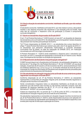 O VALOR DESTA MARCA
                        ESTÁ EM SUAS MÃOS
                        ENADE
2.6. Qual a situação do estudante concluinte, habilitado ao Enade, que não realizar
a prova?
O estudante concluinte, habilitado ao Enade 2012, que não realizar a prova, não poderá
receber o seu diploma enquanto não regularizar a sua situação junto ao Enade, haja
vista não ter concluído o respectivo curso de graduação (o Enade é componente
curricular obrigatório).
2.7. Quais os estudantes dispensados do Enade 2012?
O art. 3º da Portaria Normativa nº. 6/2012 prevê, em seu § 2º, as situações de dispensa
de estudantes junto ao Enade 2012. Os estudantes que se enquadram nestas situações
não precisam ser inscritos para participar do Exame:
"§ 2º Ficam dispensados do ENADE 2012: I - os estudantes dos cursos descritos no
artigo 1º desta Portaria Normativa que colarem grau até o dia 31 de agosto de 2012; II -
os estudantes que estiverem oficialmente matriculados e cursando atividades
curriculares fora do Brasil, na data de realização do ENADE 2012, em instituição
conveniada com a IES de origem do estudante."
A Portaria Normativa nº. 13/2012 ainda estabelece a dispensa para o estudante que
acumular, em 2012, a situação de ingressante e concluinte de um mesmo curso. Nesse
caso, fica dispensa da inscrição na condição de ingressante.
2.8. O Questionário do Estudante é de participação obrigatória?
O INEP tornará disponível o Questionário do Estudante, de participação obrigatória, nos
termos do § 1º do artigo 33-J da Portaria Normativa nº. 40, de 12/12/2007, em sua atual
redação, no período de 25 outubro a 25 de novembro de 2012, exclusivamente por meio
do endereço eletrônico http://portal.inep.gov.br. A consulta individual ao local de prova e
impressão do Cartão de Informação do Estudante será obrigatoriamente precedida pelo
preenchimento do Questionário do Estudante.
2.9. Os estudantes em situação irregular junto ao Enade de anos anteriores podem
regularizar sua situação no Enade 2012?
Conforme disposição do art. 8º da Portaria Normativa nº. 6/2012, os estudantes
ingressantes e concluintes em situação irregular junto ao Enade deverão regularizar a
situação sendo inscritos no Enade 2012.
Serão considerados irregulares todos os estudantes habilitados ao Enade de anos
anteriores que não tenham sido inscritos ou não tenham realizado o Exame, fora das
hipóteses de dispensa referidas nos §§ 2º, 3º, 4º e 5º do artigo 33-G da Portaria
Normativa nº. 40/2007, em sua atual redação.
Caberá às respectivas IES, no período de 11 a 29 de junho de 2012, a inscrição dos
estudantes em situação irregular junto ao Enade de anos anteriores.
Os estudantes ingressantes e concluintes em situação irregular inscritos nos termos do
art. 8º da Portaria Normativa nº. 6/2012, serão dispensados da prova a ser aplicada em
2012 e sua situação de regularidade será atestada por meio de relatório específico a ser
emitido pelo Inep até 30 dias após a aplicação do Exame.
 