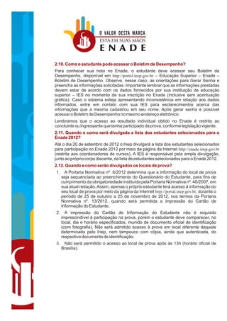 O VALOR DESTA MARCA
                          ESTÁ EM SUAS MÃOS
                          ENADE
2.10. Como o estudante pode acessar o Boletim de Desempenho?
Para conhecer sua nota no Enade, o estudante deve acessar seu Boletim de
Desempenho, disponível em http://portal.inep.gov.br – Educação Superior – Enade –
Boletim de Desempenho. Observe, nesse caso, as orientações para Gerar Senha e
preencha as informações solicitadas. Importante lembrar que as informações prestadas
devem estar de acordo com os dados fornecidos por sua instituição de educação
superior – IES no momento de sua inscrição no Enade (inclusive sem acentuação
gráfica). Caso o sistema esteja apresentando inconsistência em relação aos dados
informados, entre em contato com sua IES para esclarecimentos acerca das
informações que a mesma cadastrou em seu nome. Após gerar senha é possível
acessar o Boletim de Desempenho no mesmo endereço eletrônico.
Lembramos que o acesso ao resultado individual obtido no Enade é restrito ao
concluinte ou ingressante que tenha participado da prova, conforme legislação vigente.
2.11. Quando e como será divulgada a lista dos estudantes selecionados para o
Enade 2012?
Até o dia 20 de setembro de 2012 o Inep divulgará a lista dos estudantes selecionados
para participação no Enade 2012 por meio da página da Internet http://enade.inep.gov.br
(restrita aos coordenadores de cursos). A IES é responsável pela ampla divulgação,
junto ao próprio corpo discente, da lista de estudantes selecionados para o Enade 2012.
2.12. Quando e como serão divulgados os locais de prova?
1.     A Portaria Normativa nº. 6/2012 determina que a informação do local de prova
     seja sequenciada ao preenchimento do Questionário do Estudante, para fins de
     cumprimento da obrigatoriedade instituída pela Portaria Normativa nº. 40/2007, em
     sua atual redação. Assim, apenas o próprio estudante terá acesso à informação do
     seu local de prova por meio da página da Internet http://portal.inep.gov.br, durante o
     período de 25 de outubro a 25 de novembro de 2012, nos termos da Portaria
     Normativa nº. 13/2012, quando será permitida a impressão do Cartão de
     Informação do Estudante.
2.     A impressão do Cartão de Informação do Estudante não é requisito
     imprescindível à participação na prova, porém o estudante deve comparecer, no
     local, dia e horário especificados, munido de documento oficial de identificação
     (com fotografia). Não será admitido acesso à prova em local diferente daquele
     determinado pelo Inep, nem tampouco com cópia, ainda que autenticada, do
     respectivo documento de identificação.
3.    Não será permitido o acesso ao local de prova após às 13h (horário oficial de
     Brasília).
 