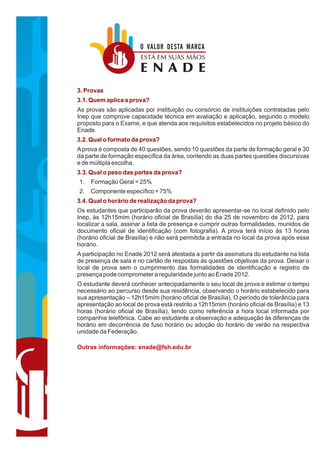 O VALOR DESTA MARCA
                        ESTÁ EM SUAS MÃOS
                        ENADE
3. Provas
3.1. Quem aplica a prova?
As provas são aplicadas por instituição ou consórcio de instituições contratadas pelo
Inep que comprove capacidade técnica em avaliação e aplicação, segundo o modelo
proposto para o Exame, e que atenda aos requisitos estabelecidos no projeto básico do
Enade.
3.2. Qual o formato da prova?
A prova é composta de 40 questões, sendo 10 questões da parte de formação geral e 30
da parte de formação específica da área, contendo as duas partes questões discursivas
e de múltipla escolha.
3.3. Qual o peso das partes da prova?
1.   Formação Geral = 25%
2.   Componente específico = 75%
3.4. Qual o horário de realização da prova?
Os estudantes que participarão da prova deverão apresentar-se no local definido pelo
Inep, às 12h15mim (horário oficial de Brasília) do dia 25 de novembro de 2012, para
localizar a sala, assinar a lista de presença e cumprir outras formalidades, munidos de
documento oficial de identificação (com fotografia). A prova terá início às 13 horas
(horário oficial de Brasília) e não será permitida a entrada no local da prova após esse
horário.
A participação no Enade 2012 será atestada a partir da assinatura do estudante na lista
de presença de sala e no cartão de respostas às questões objetivas da prova. Deixar o
local de prova sem o cumprimento das formalidades de identificação e registro de
presença pode comprometer a regularidade junto ao Enade 2012.
O estudante deverá conhecer antecipadamente o seu local de prova e estimar o tempo
necessário ao percurso desde sua residência, observando o horário estabelecido para
sua apresentação – 12h15mim (horário oficial de Brasília). O período de tolerância para
apresentação ao local de prova está restrito a 12h15mim (horário oficial de Brasília) e 13
horas (horário oficial de Brasília), tendo como referência a hora local informada por
companhia telefônica. Cabe ao estudante a observação e adequação às diferenças de
horário em decorrência de fuso horário ou adoção do horário de verão na respectiva
unidade da Federação.

Outras informações: enade@fsh.edu.br
 