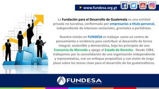 La Fundación para el Desarrollo de Guatemala es una entidad
privada no lucrativa, conformada por empresarios a título personal,
independiente de intereses sectoriales, gremiales o partidistas.
Nuestra misión en FUNDESA es trabajar como un centro de
pensamiento e incidencia para contribuir al desarrollo de forma
integral, sostenible y democrática, bajo los principios de una
Economía de Mercado y apego al Estado de Derecho. Desde 1984,
trabajamos por la consolidación de una organización independiente
y representativa, con un enfoque propositivo y con visión de largo
plazo sobre los temas clave para el desarrollo de los guatemaltecos.
 www.fundesa.org.gt
 