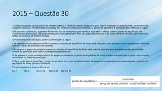 2015 – Questão 30
A análise do ponto de equilíbrio da empresa revela o nível de vendas necessário para cobrir as despesas operacionais. Nesse sentido,
é possível avaliar a rentabilidade associada aos níveis de vendas da empresa. O ponto de equilíbrio é calculado pela fórmula a seguir:
Utilizando essa fórmula, o gerente financeiro de uma empresa quer verificar qual será o efeito, sobre o ponto de equilíbrio, do
aumento ou diminuição, separadamente, do custo operacional fixo, do preço do produto, e do custo variável unitário, bem como de
todas as variáveis ao mesmo tempo.
Considerando essa situação, avalie as afirmações a seguir.
I Se apenas o custo operacional fixo aumentar, o ponto de equilíbrio da firma será reduzido, uma vez que o custo operacional fixo não
afeta os meios de produção da empresa.
II Se apenas o preço do produto aumentar, o ponto de equilíbrio da firma será reduzido porque será possível vender quantidade
menor de produtos para cobrir as despesas operacionais.
III Se apenas o custo variável unitário da empresa aumentar, o ponto de equilíbrio da firma aumentará dado que o gasto com insumos
será maior na linha de produção.
IV Se o custo operacional fixo, o preço do produto e o custo variável unitário da empresa aumentarem simultaneamente, o ponto de
equilíbrio da firma não será alterado.
É correto apenas o que se afirma em
(A) I (B) II (C) I e IV (D) II e III (D) III e IV
 