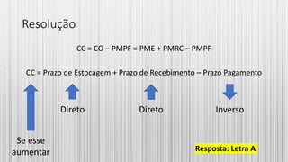 Resolução
CC = CO – PMPF = PME + PMRC – PMPF
CC = Prazo de Estocagem + Prazo de Recebimento – Prazo Pagamento
Resposta: Letra A
Direto Direto Inverso
Se esse
aumentar
 