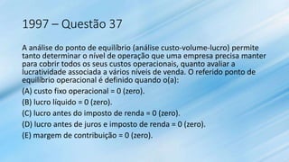 1997 – Questão 37
A análise do ponto de equilíbrio (análise custo-volume-lucro) permite
tanto determinar o nível de operação que uma empresa precisa manter
para cobrir todos os seus custos operacionais, quanto avaliar a
lucratividade associada a vários níveis de venda. O referido ponto de
equilíbrio operacional é definido quando o(a):
(A) custo fixo operacional = 0 (zero).
(B) lucro líquido = 0 (zero).
(C) lucro antes do imposto de renda = 0 (zero).
(D) lucro antes de juros e imposto de renda = 0 (zero).
(E) margem de contribuição = 0 (zero).
 